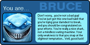 You are BRUCE! Don't worry...you're not a bad guy! You've just got this one bad habit that you're trying to darndest to break, and you should be congratulated on your efforts. You're really a nice shark, not a mindless eating machine. Your weakness is that you snap at the slightest temptation...Well, good luck!