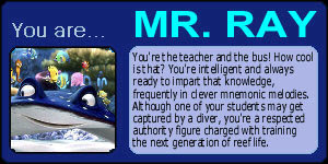 You are MR. RAY! You're the teacher and the bus! How cool is that? You're intelligent and always ready to impart that knowledge, frequently in clever mnemonic melodies. Although one of your students may get captured by a diver, you're a respected authroity figure charged with training the next generation of reef life.