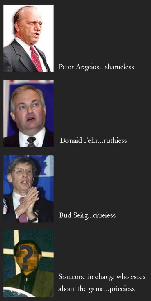 Peter Angelos...shameless. Donald Fehr...ruthless. Bud Selig...clueless. Someone in charge who cares about the game...priceless.